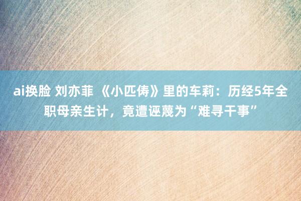 ai换脸 刘亦菲 《小匹俦》里的车莉：历经5年全职母亲生计，竟遭诬蔑为“难寻干事”