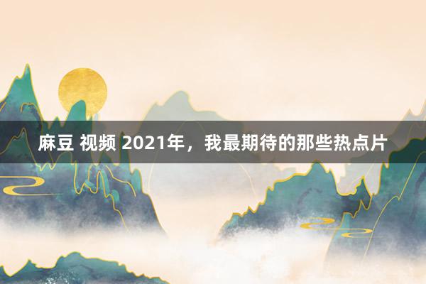 麻豆 视频 2021年，我最期待的那些热点片