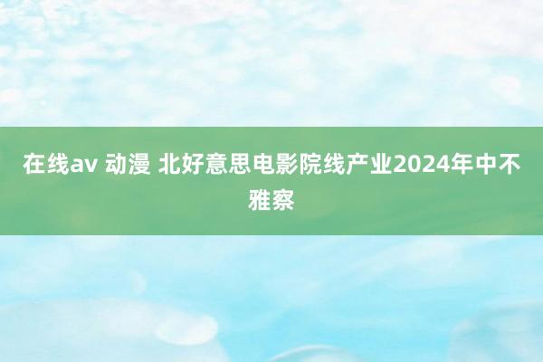 在线av 动漫 北好意思电影院线产业2024年中不雅察