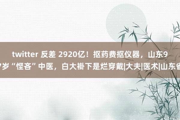 twitter 反差 2920亿！抠药费抠仪器，山东97岁“悭吝”中医，白大褂下是烂穿戴|大夫|医术|山东省