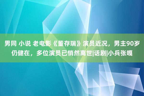 男同 小说 老电影《董存瑞》演员近况，男主90岁仍健在，多位演员已悄然离世|话剧|小兵张嘎