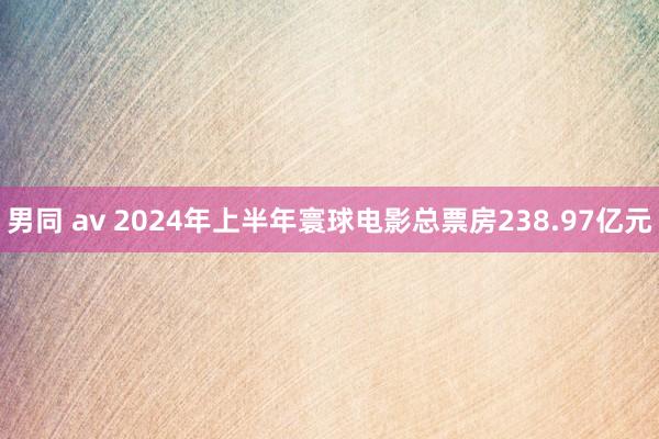 男同 av 2024年上半年寰球电影总票房238.97亿元