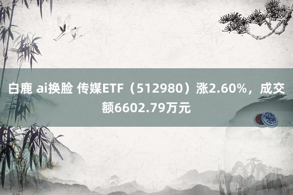 白鹿 ai换脸 传媒ETF（512980）涨2.60%，成交额6602.79万元