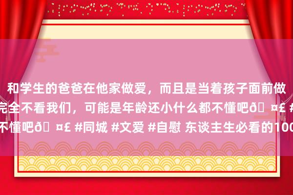 和学生的爸爸在他家做爱，而且是当着孩子面前做爱，太刺激了，孩子完全不看我们，可能是年龄还小什么都不懂吧🤣 #同城 #文爱 #自慰 东谈主生必看的100部丧电影