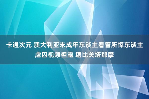 卡通次元 澳大利亚未成年东谈主看管所惊东谈主虐囚视频袒露 堪比关塔那摩