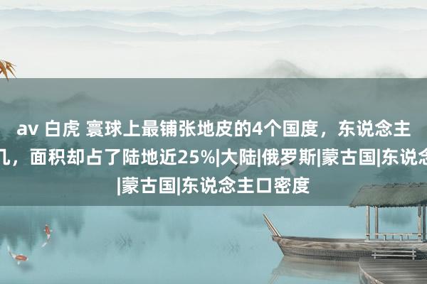 av 白虎 寰球上最铺张地皮的4个国度，东说念主口数目未几，面积却占了陆地近25%|大陆|俄罗斯|蒙古国|东说念主口密度