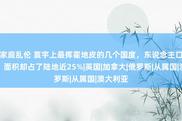 家庭乱伦 寰宇上最挥霍地皮的几个国度，东说念主口没若干，面积却占了陆地近25%|英国|加拿大|俄罗斯|从属国|澳大利亚