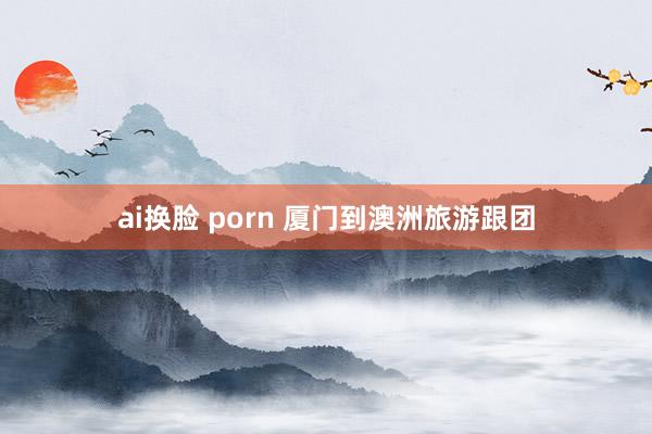 ai换脸 porn 厦门到澳洲旅游跟团