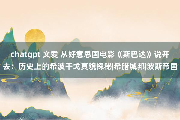 chatgpt 文爱 从好意思国电影《斯巴达》说开去：历史上的希波干戈真貌探秘|希腊城邦|波斯帝国