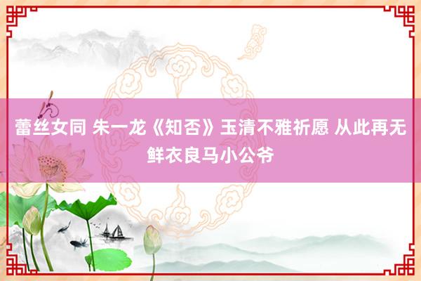 蕾丝女同 朱一龙《知否》玉清不雅祈愿 从此再无鲜衣良马小公爷