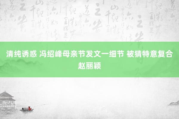 清纯诱惑 冯绍峰母亲节发文一细节 被猜特意复合赵丽颖