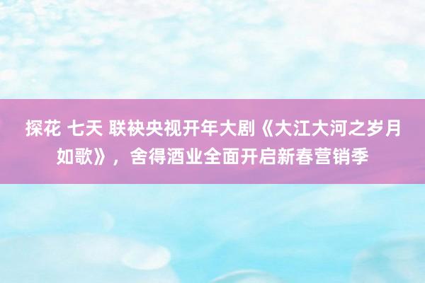 探花 七天 联袂央视开年大剧《大江大河之岁月如歌》，舍得酒业全面开启新春营销季