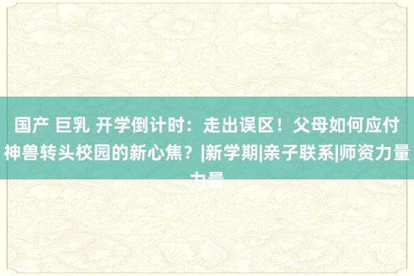 国产 巨乳 开学倒计时：走出误区！父母如何应付神兽转头校园的新心焦？|新学期|亲子联系|师资力量