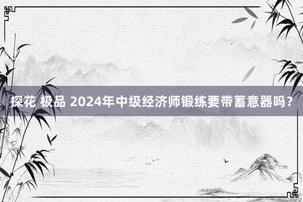 探花 极品 2024年中级经济师锻练要带蓄意器吗？