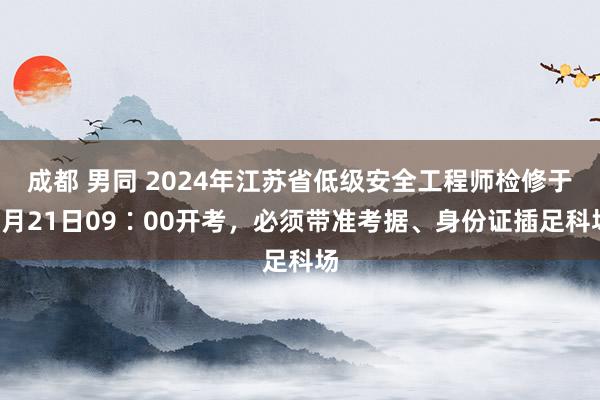 成都 男同 2024年江苏省低级安全工程师检修于9月21日09∶00开考，必须带准考据、身份证插足科场