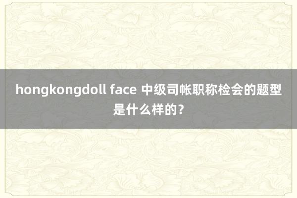 hongkongdoll face 中级司帐职称检会的题型是什么样的？