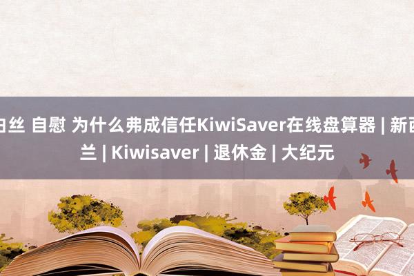 白丝 自慰 为什么弗成信任KiwiSaver在线盘算器 | 新西兰 | Kiwisaver | 退休金 | 大纪元