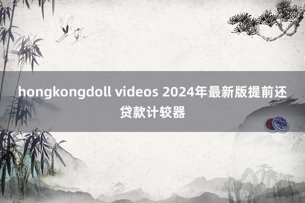 hongkongdoll videos 2024年最新版提前还贷款计较器