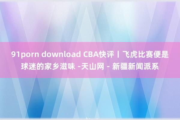 91porn download CBA快评丨飞虎比赛便是球迷的家乡滋味 -天山网 - 新疆新闻派系