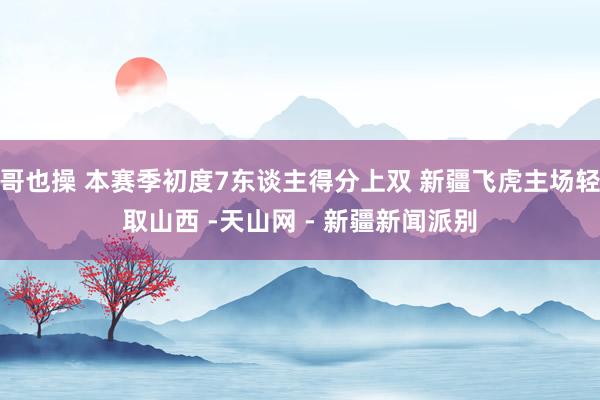 哥也操 本赛季初度7东谈主得分上双 新疆飞虎主场轻取山西 -天山网 - 新疆新闻派别